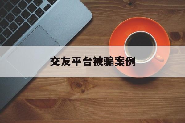 交友平台被骗案例(交友平台被骗案例的启示)